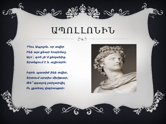 Ապոլլոնին Դու Ապոլոն, որ տվիր  Ինձ այս քնար հոգեմաշ,  Այո՛, գոհ չե՛մ քեզանից․  Տրտնջում է և աշխարհ։   Իբրև պատիժ ինձ տվիր,  Տրտում սրտիս մխիթար,  Թե՞ զգալով չարչարվիլ  Ու չքանալ վայրապար։    