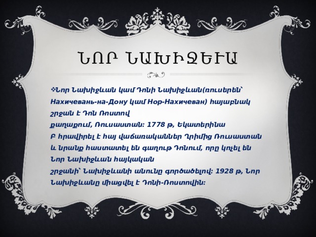 Նոր Նախիջևան Նոր Նախիջևան կամ Դոնի Նախիջևան(ռուսերեն՝ Нахичевань-на-Дону կամ Нор-Нахичеван) հայաբնակ շրջան է Դոն Ռոստով քաղաքում, Ռուսաստան։ 1778 թ, Եկատերինա Բ հրավիրել է հայ վաճառականներ Ղրիմից Ռուսաստան և նրանք հաստատել են գաղութ Դոնում, որը կոչել են Նոր Նախիջևան հայկական շրջանի՝ Նախիջևանի անունը գործածելով։ 1928 թ, Նոր Նախիջևանը միացվել է Դոնի-Ռոստովին։ 