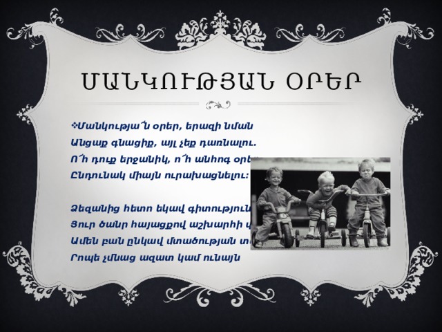 Մանկության օրեր Մանկությա՜ն օրեր, երազի նման  Անցաք գնացիք, այլ չեք դառնալու.  Ո՜հ դուք երջանիկ, ո՜հ անհոգ օրեր,  Ընդունակ միայն ուրախացնելու:   Ձեզանից հետո եկավ գիտություն  Յուր ծանր հայացքով աշխարհի վերա,  Ամեն բան ընկավ մտածության տակ,  Րոպե չմնաց ազատ կամ ունայն 