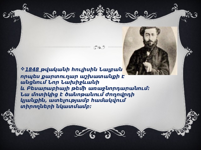   1848 թվականի հուլիսին Նալբանդյանը որպես քարտուղար աշխատանքի է անցնում Նոր Նախիջևանի և Բեսարաբիայի թեմի առաջնորդարանում։ Նա մոտիկից է ծանոթանում ժողովրդի կյանքին, ատելությամբ համակվում տիրողների նկատմամբ։  