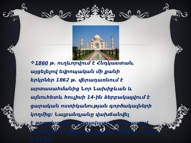 1860  թ. ուղևորվում է Հնդկաստան, այցելելով եվրոպական մի քանի երկրներ 1862 թ. վերադառնում է արտասահմանից Նոր Նախիջևան և այնուհետև հուլիսի 14-ին ձերբակալվում է ցարական ոստիկանության գործակալների կողմից։ Նալբանդյանը վախճանվել է թոքախտից աքսորավայրում՝ Սարատով նահանգի Կամիշին քաղաքում, 1866 թ. մարտի 31-ին։ 