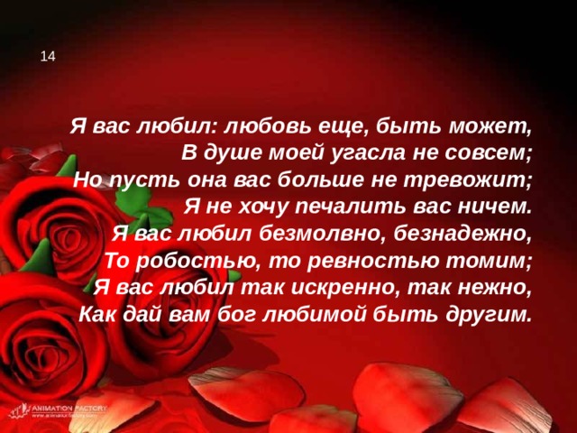 14 Я вас любил: любовь еще, быть может, В душе моей угасла не совсем; Но пусть она вас больше не тревожит; Я не хочу печалить вас ничем. Я вас любил безмолвно, безнадежно, То робостью, то ревностью томим; Я вас любил так искренно, так нежно, Как дай вам бог любимой быть другим. 