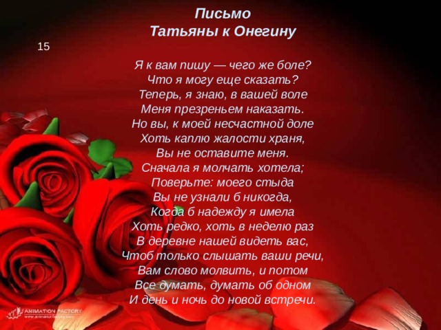 Письмо Татьяны к Онегину  Я к вам пишу — чего же боле? Что я могу еще сказать? Теперь, я знаю, в вашей воле Меня презреньем наказать. Но вы, к моей несчастной доле Хоть каплю жалости храня, Вы не оставите меня. Сначала я молчать хотела; Поверьте: моего стыда Вы не узнали б никогда, Когда б надежду я имела Хоть редко, хоть в неделю раз В деревне нашей видеть вас, Чтоб только слышать ваши речи, Вам слово молвить, и потом Все думать, думать об одном И день и ночь до новой встречи.  15 