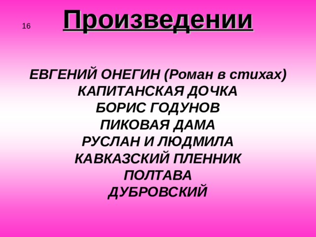 Произведении  ЕВГЕНИЙ ОНЕГИН (Роман в стихах) КАПИТАНСКАЯ ДОЧКА БОРИС ГОДУНОВ ПИКОВАЯ ДАМА РУСЛАН И ЛЮДМИЛА КАВКАЗСКИЙ ПЛЕННИК ПОЛТАВА ДУБРОВСКИЙ 16 