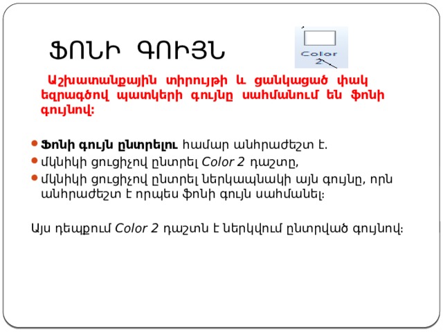 ՖՈՆԻ ԳՈԻՅՆ  Աշխատանքային տիրույթի և ցանկացած փակ եզրագծով պատկերի գույնը սահմանում են  ֆոնի գույնով։  Ֆոնի գույն ընտրելու  համար անհրաժեշտ է. մկնիկի ցուցիչով ընտրել  Color 2  դաշտը, մկնիկի ցուցիչով ընտրել ներկապնակի այն գույնը, որն անհրաժեշտ է որպես ֆոնի գույն սահմանել։ Այս դեպքում  Color 2  դաշտն է ներկվում ընտրված գույնով։ 