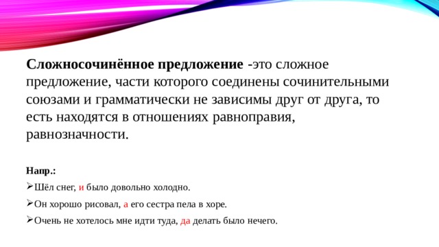 Сложносочинённое предложение -это сложное предложение, части которого соединены сочинительными союзами и грамматически не зависимы друг от друга, то есть находятся в отношениях равноправия, равнозначности.  Напр.: Шёл снег, и было довольно холодно. Он хорошо рисовал, а его сестра пела в хоре. Очень не хотелось мне идти туда, да делать было нечего. 