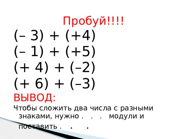 Пробуй!!!! (– 3) + (+4) (– 1) + (+5) (+ 4) + (–2) (+ 6) + (–3) ВЫВОД: Чтобы сложить два числа с разными знаками, нужно . . . модули и поставить . . . 