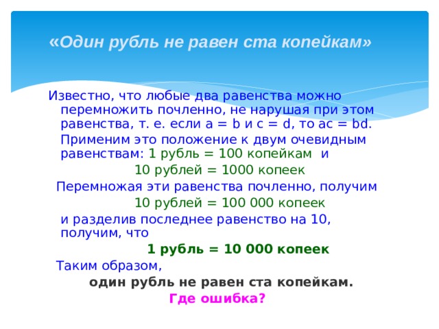 « Один рубль не равен ста копейкам»  Известно, что любые два равенства можно перемножить почленно, не нарушая при этом равенства, т. е. если а = b и c = d, то ac = bd.  Применим это положение к двум очевидным равенствам: 1 рубль = 100 копейкам и  10 рублей = 1000 копеек  Перемножая эти равенства почленно, получим  10 рублей = 100 000 копеек  и разделив последнее равенство на 10, получим, что  1 рубль = 10 000 копеек  Таким образом,  один рубль не равен ста копейкам.  Где ошибка? 