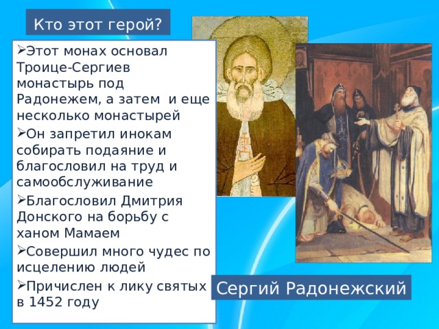 Кто этот герой? Этот монах основал Троице-Сергиев монастырь под Радонежем, а затем и еще несколько монастырей Он запретил инокам собирать подаяние и благословил на труд и самообслуживание Благословил Дмитрия Донского на борьбу с ханом Мамаем Совершил много чудес по исцелению людей Причислен к лику святых в 1452 году Сергий Радонежский