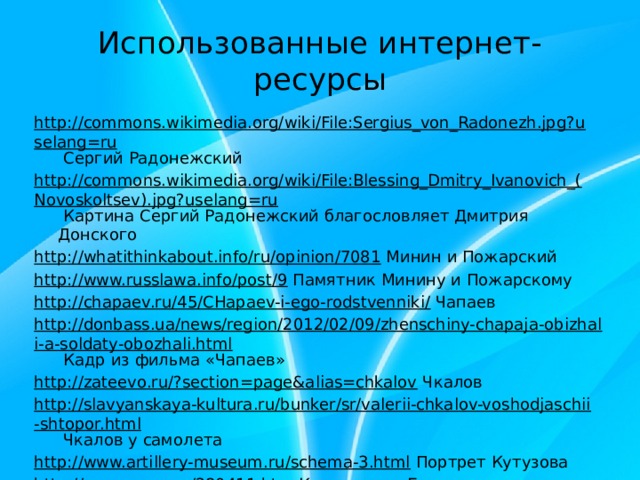 Использованные интернет-ресурсы http://commons.wikimedia.org/wiki/File:Sergius_von_Radonezh.jpg?uselang=ru Сергий Радонежский http://commons.wikimedia.org/wiki/File:Blessing_Dmitry_Ivanovich_(Novoskoltsev).jpg?uselang=ru Картина Сергий Радонежский благословляет Дмитрия Донского http://whatithinkabout.info/ru/opinion/7081 Минин и Пожарский http://www.russlawa.info/post/9 Памятник Минину и Пожарскому http://chapaev.ru/45/CHapaev-i-ego-rodstvenniki/ Чапаев http://donbass.ua/news/region/2012/02/09/zhenschiny-chapaja-obizhali-a-soldaty-obozhali.html Кадр из фильма «Чапаев» http://zateevo.ru/?section=page&alias=chkalov Чкалов http://slavyanskaya-kultura.ru/bunker/sr/valerii-chkalov-voshodjaschii-shtopor.html Чкалов у самолета http://www.artillery-museum.ru/schema-3.html Портрет Кутузова http://opoccuu.com/280411.htm Кутузов под Бородино