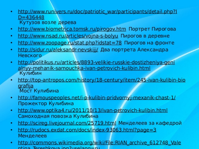 http://www.runivers.ru/doc/patriotic_war/participants/detail.php?ID=436448 Кутузов возле дерева http://www.biometrica.tomsk.ru/pirogov.htm Портрет Пирогова http://www.nsad.ru/articles/vojna-s-bolyu Пирогов в деревне http://www.zoopage.ru/stat.php?idstat=78 Пирогов на фронте http://sidur.ru/aleksandr-nevskijj/ Два портрета Александра Невского http://politikus.ru/articles/8893-velikie-russkie-dostizheniya-genialnyy-mehanik-samouchka-ivan-petrovich-kulibin.html Кулибин http://top-antropos.com/history/18-century/item/245-ivan-kulibin-biografija Мост Кулибина http://famouspeoples.net/i-p-kulibin-pridvornyj-mexanik-chast-1/ Прожектор Кулибина http://www.optika4.ru/2011/10/13/ivan-petrovich-kulibin.html Самоходная повозка Кулибина http://scireg.livejournal.com/25719.html Менделеев за кафедрой http://rudocs.exdat.com/docs/index-93063.html?page=3 Менделеев http://commons.wikimedia.org/wiki/File:RIAN_archive_612748_Valentina_Tereshkova.jpg?uselang=ru Терешкова http://techno.bigmir.net/discovery/1532782-Valentina-Tereshkova--50-let-so-dnja-poleta-pervoj-zhencshiny-kosmonavta