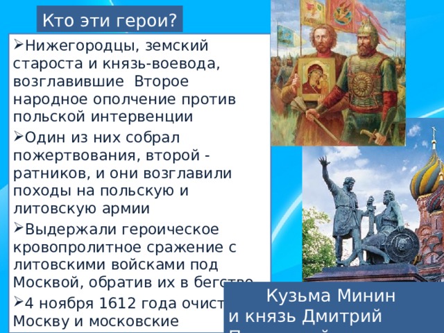 Кто эти герои? Нижегородцы, земский староста и князь-воевода, возглавившие Второе народное ополчение против польской интервенции Один из них собрал пожертвования, второй - ратников, и они возглавили походы на польскую и литовскую армии Выдержали героическое кровопролитное сражение с литовскими войсками под Москвой, обратив их в бегство 4 ноября 1612 года очистили Москву и московские княжества от поляков Памятник этим героям стоит на Красной площади в Москве Кузьма Минин и князь Дмитрий Пожарский