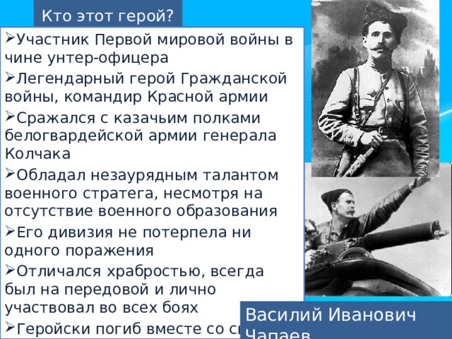 Кто этот герой? Участник Первой мировой войны в чине унтер-офицера Легендарный герой Гражданской войны, командир Красной армии Сражался с казачьим полками белогвардейской армии генерала Колчака Обладал незаурядным талантом военного стратега, несмотря на отсутствие военного образования Его дивизия не потерпела ни одного поражения Отличался храбростью, всегда был на передовой и лично участвовал во всех боях Геройски погиб вместе со своим отрядом при внезапной атаке противника Василий Иванович Чапаев