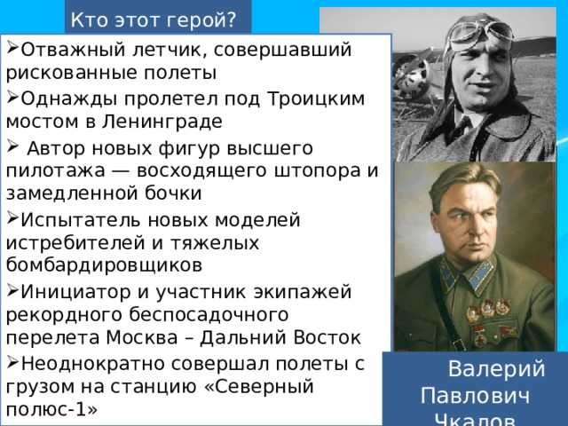 Кто этот герой? Отважный летчик, совершавший рискованные полеты Однажды пролетел под Троицким мостом в Ленинграде   Автор новых фигур высшего пилотажа — восходящего штопора и замедленной бочки Испытатель новых моделей истребителей и тяжелых бомбардировщиков Инициатор и участник экипажей рекордного беспосадочного перелета Москва – Дальний Восток Неоднократно совершал полеты с грузом на станцию «Северный полюс-1» Командир экипажа самолёта, совершившего в 1937 году первый беспосадочный перелёт через Северный полюс из Москвы в США  Валерий Павлович Чкалов