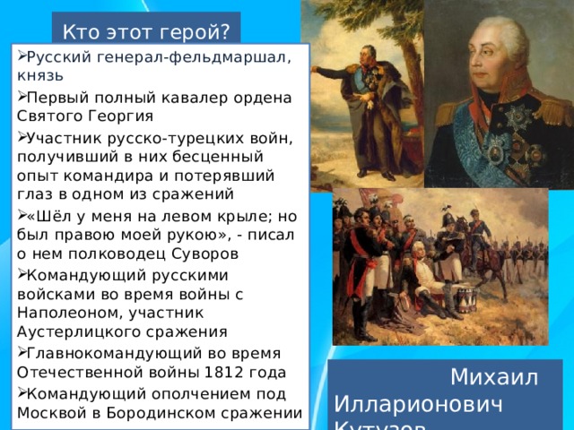 Кто этот герой? Русский генерал-фельдмаршал, князь Первый полный кавалер ордена Святого Георгия Участник русско-турецких войн, получивший в них бесценный опыт командира и потерявший глаз в одном из сражений «Шёл у меня на левом крыле; но был правою моей рукою», - писал о нем полководец Суворов Командующий русскими войсками во время войны с Наполеоном, участник Аустерлицкого сражения Главнокомандующий во время Отечественной войны 1812 года Командующий ополчением под Москвой в Бородинском сражении  Михаил Илларионович Кутузов