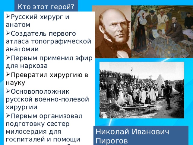 Кто этот герой? Русский хирург и анатом Создатель первого атласа топографической анатомии Первым применил эфир для наркоза Превратил хирургию в науку Основоположник русской военно-полевой хирургии Первым организовал подготовку сестер милосердия для госпиталей и помощи раненым на поле боя Руководил полевыми госпиталями и лично оперировал раненых во время русско-турецкой войны Николай Иванович Пирогов