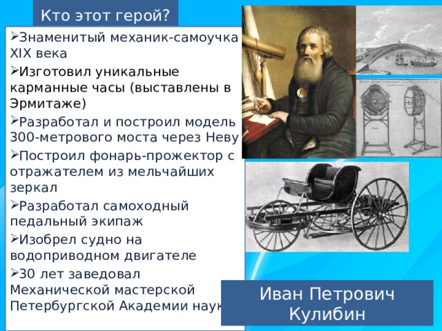 Кто этот герой? Знаменитый механик-самоучка XIX века Изготовил уникальные карманные часы (выставлены в Эрмитаже) Разработал и построил модель 300-метрового моста через Неву Построил фонарь-прожектор с отражателем из мельчайших зеркал Разработал самоходный педальный экипаж Изобрел судно на водоприводном двигателе 30 лет заведовал Механической мастерской Петербургской Академии наук Иван Петрович Кулибин