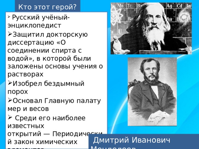 Кто этот герой?   Русский учёный-энциклопедист Защитил докторскую диссертацию «О соединении спирта с водой», в которой были заложены основы учения о растворах Изобрел бездымный порох Основал Главную палату мер и весов  Среди его наиболее известных открытий — Периодический закон химических элементов Создал Периодическую систему химических элементов – таблицу, названную его именем  Дмитрий Иванович Менделеев