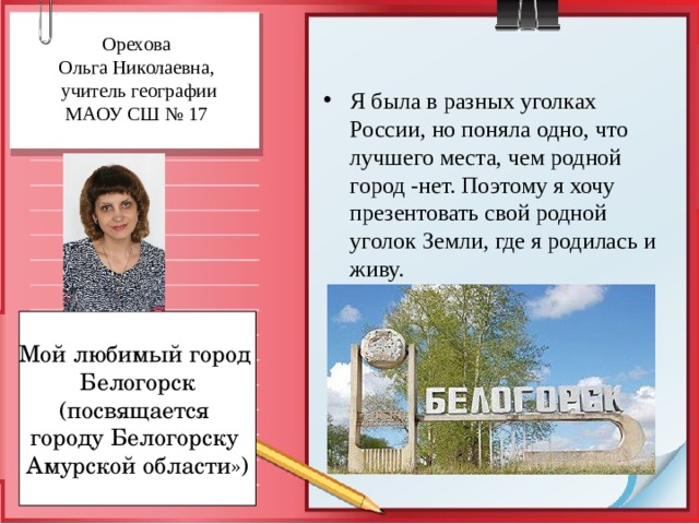 Орехова  Ольга Николаевна,  учитель географии  МАОУ СШ № 17   Я была в разных уголках России, но поняла одно, что лучшего места, чем родной город -нет. Поэтому я хочу презентовать свой родной уголок Земли, где я родилась и живу. Мой любимый город Белогорск (посвящается городу Белогорску Амурской области») 