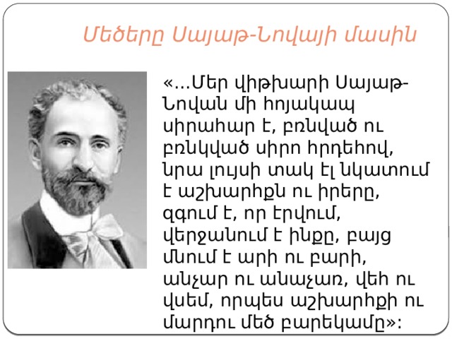  Մեծերը Սայաթ-Նովայի մասին   «...Մեր վիթխարի Սայաթ-Նովան մի հոյակապ սիրահար է, բռնված ու բռնկված սիրո հրդեհով, նրա լույսի տակ էլ նկատում է աշխարհքն ու իրերը, զգում է, որ էրվում, վերջանում է ինքը, բայց մնում է արի ու բարի, անչար ու անաչառ, վեհ ու վսեմ, որպես աշխարհքի ու մարդու մեծ բարեկամը»: 