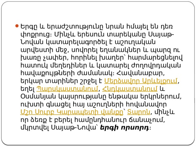 Երգը և երաժշտությունը նրան հմայել են դեռ փոքրուց։ Մինչև երեսուն տարեկանը Սայաթ-Նովան կատարելագործել է աշուղական արվեստի մեջ, սովորել եղանակներ և պարզ ու խառը չափեր, հորինել խաղեր՝ հարմարեցնելով հատուկ մեղեդիներ և կատարել ժողովրդական հավաքույթների ժամանակ։ Հավանաբար, երկար տարիներ շրջել է  Մերձավոր Արևելքում , եղել  Պարսկաստանում ,  Հնդկաստանում  և Օսմանյան կայսրությանը ենթակա երկրներում, ուխտի գնացել հայ աշուղների հովանավոր  Մշո Սուրբ Կարապետի վանքը ՝  Տարոն , մինչև որ ձեռք է բերել համընդհանուր ճանաչում, մկրտվել Սայաթ-Նովա՝  երգի որսորդ ։ 