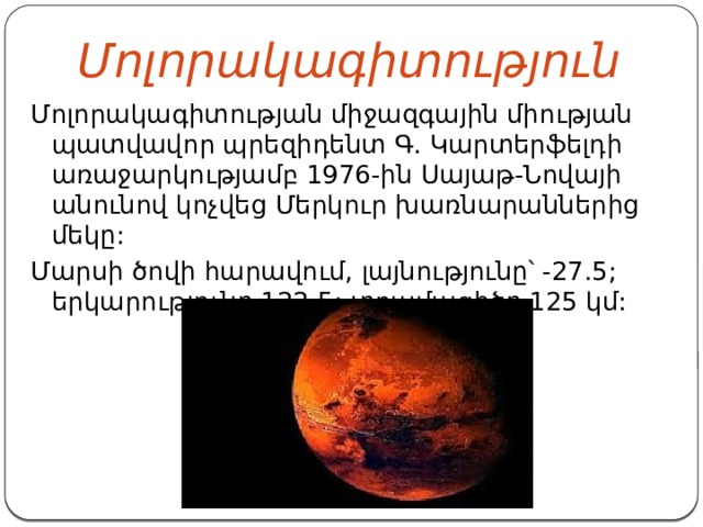  Մոլորակագիտություն Մոլորակագիտության միջազգային միության պատվավոր պրեզիդենտ Գ. Կարտերֆելդի առաջարկությամբ 1976-ին Սայաթ-Նովայի անունով կոչվեց Մերկուր խառնարաններից մեկը: Մարսի ծովի հարավում, լայնությունը՝ -27.5; երկարությունը 122.5; տրամագիծը 125 կմ: 