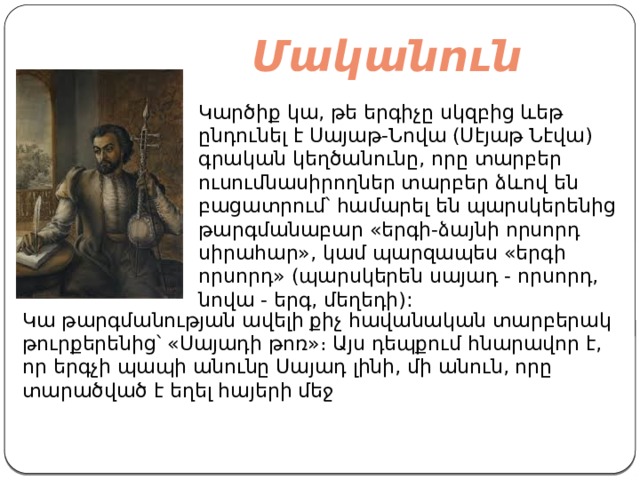 Մականուն   Կարծիք կա, թե երգիչը սկզբից ևեթ ընդունել է Սայաթ-Նովա (Սէյաթ Նէվա) գրական կեղծանունը, որը տարբեր ուսումնասիրողներ տարբեր ձևով են բացատրում՝ համարել են պարսկերենից թարգմանաբար «երգի-ձայնի որսորդ սիրահար», կամ պարզապես «երգի որսորդ» (պարսկերեն սայադ - որսորդ, նովա - երգ, մեղեդի): Կա թարգմանության ավելի քիչ հավանական տարբերակ թուրքերենից՝ «Սայադի թոռ»։ Այս դեպքում հնարավոր է, որ երգչի պապի անունը Սայադ լինի, մի անուն, որը տարածված է եղել հայերի մեջ 