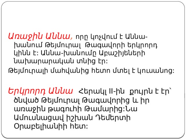 Առաջին Աննա , որը կոչվում է Աննա-խանում Թեյմուրալ Թագավորի երկրորդ կինն է: Աննա-խանումը Աբաշիյեների նախարարական տնից էր: Թեյմուրալի մահվանից հետո մտել է կուսանոց: Երկրորդ Աննա Հերակլ II-ին քույրն է էր՝ ծնված Թեյմուրալ Թագավորից և իր առաջին թագուհի Թամարից:Նա Ամուսնացավ իշխան Դեմերտի Օրաբելիանիի հետ: 