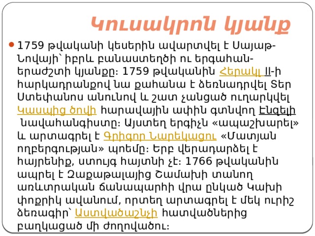  Կուսակրոն կյանք   1759 թվականի կեսերին ավարտվել է Սայաթ-Նովայի՝ իբրև բանաստեղծի ու երգահան-երաժշտի կյանքը։ 1759 թվականին  Հերակլ II -ի հարկադրանքով նա քահանա է ձեռնադրվել Տեր Ստեփանոս անունով և շատ չանցած ուղարկվել  Կասպից ծովի  հարավային ափին գտնվող  Էնզելի  նավահանգիստը։ Այստեղ երգիչն «ապաշխարել» և արտագրել է  Գրիգոր Նարեկացու  «Մատյան ողբերգության» պոեմը։ Երբ վերադարձել է հայրենիք, ստույգ հայտնի չէ։ 1766 թվականին ապրել է Զաքաթալայից Շամախի տանող առևտրական ճանապարհի վրա ընկած Կախի փոքրիկ ավանում, որտեղ արտագրել է մեկ ուրիշ ձեռագիր՝  Աստվածաշնչի  հատվածներից բաղկացած մի ժողովածու։ 