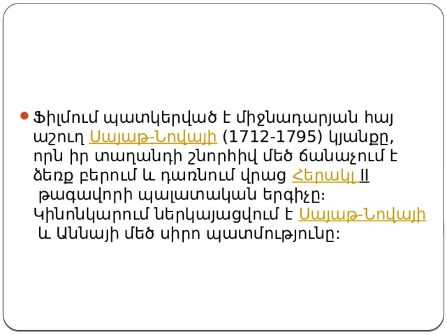 Ֆիլմում պատկերված է միջնադարյան հայ աշուղ  Սայաթ-Նովայի  (1712-1795) կյանքը, որն իր տաղանդի շնորհիվ մեծ ճանաչում է ձեռք բերում և դառնում վրաց  Հերակլ II  թագավորի պալատական երգիչը։ Կինոնկարում ներկայացվում է  Սայաթ-Նովայի  և Աննայի մեծ սիրո պատմությունը: 