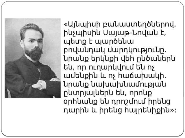 «Այնպիսի բանաստեղծներով, ինչպիսին Սայաթ-Նովան է, պետք է պարծենա բովանդակ մարդկությունը. նրանք երկնքի վեհ ընծաներն են, որ ուղարկվում են ոչ ամենքին և ոչ հաճախակի. նրանք նախախնամության ընտրյալներն են, որոնք օրհնանք են դրոշմում իրենց դարին և իրենց հայրենիքին»: 