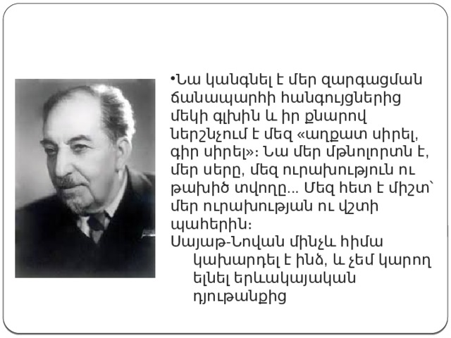 Նա կանգնել է մեր զարգացման ճանապարհի հանգույցներից մեկի գլխին և իր քնարով ներշնչում է մեզ «աղքատ սիրել, գիր սիրել»։ Նա մեր մթնոլորտն է, մեր սերը, մեզ ուրախություն ու թախիծ տվողը... Մեզ հետ է միշտ՝ մեր ուրախության ու վշտի պահերին։ Սայաթ-Նովան մինչև հիմա կախարդել է ինձ, և չեմ կարող ելնել երևակայական դյութանքից 