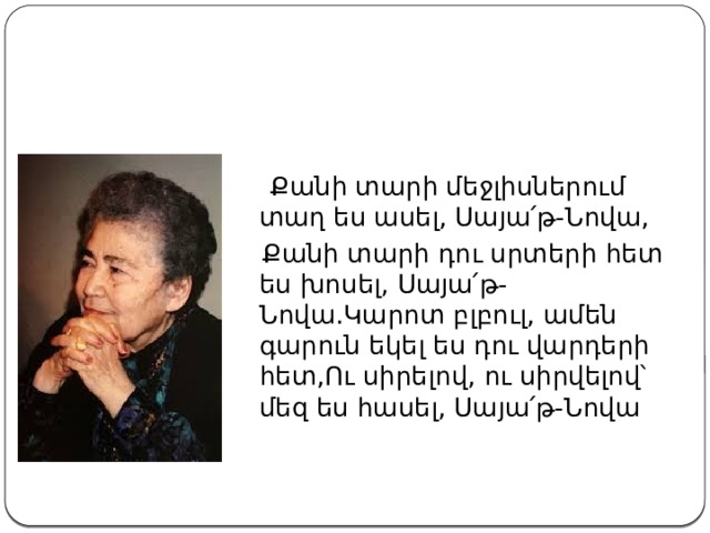  Քանի տարի մեջլիսներում տաղ ես ասել, Սայա՛թ-Նովա,  Քանի տարի դու սրտերի հետ ես խոսել, Սայա՛թ-Նովա.Կարոտ բլբուլ, ամեն գարուն եկել ես դու վարդերի հետ,Ու սիրելով, ու սիրվելով՝ մեզ ես հասել, Սայա՛թ-Նովա 