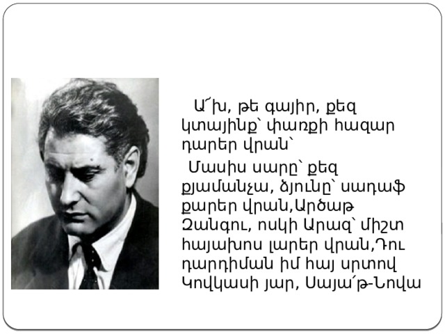  Ա՜խ, թե գայիր, քեզ կտայինք՝ փառքի հազար դարեր վրան՝  Մասիս սարը՝ քեզ քյամանչա, ձյունը՝ սադաֆ քարեր վրան,Արծաթ Զանգու, ոսկի Արազ՝ միշտ հայախոս լարեր վրան,Դու դարդիման իմ հայ սրտով Կովկասի յար, Սայա՛թ-Նովա 