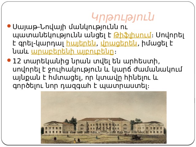  Կրթություն Սայաթ-Նովայի մանկությունն ու պատանեկությունն անցել է  Թիֆլիսում ։ Սովորել է գրել-կարդալ  հայերեն ,  վրացերեն , իմացել է նաև  արաբերենի այբուբենը ։ 12 տարեկանից նրան տվել են արհեստի, սովորել է ջուլհակություն և կարճ ժամանակում այնքան է հմտացել, որ կտավը հինելու և գործելու նոր դազգահ է պատրաստել։ 