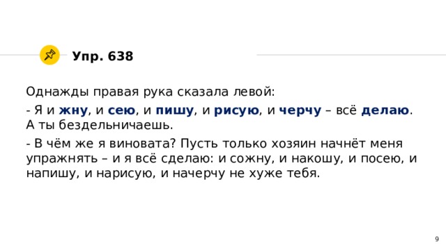 Упр. 638 Однажды правая рука сказала левой: - Я и жну , и сею , и пишу , и рисую , и черчу – всё делаю . А ты бездельничаешь. - В чём же я виновата? Пусть только хозяин начнёт меня упражнять – и я всё сделаю: и сожну, и накошу, и посею, и напишу, и нарисую, и начерчу не хуже тебя. 4 