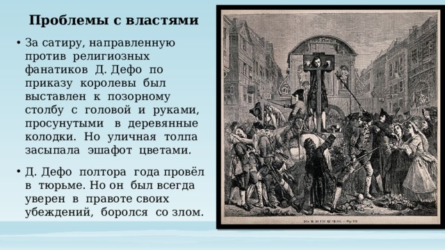 Проблемы с властями За сатиру, направленную против религиозных фанатиков Д. Дефо по приказу королевы был выставлен к позорному столбу с головой и руками, просунутыми в деревянные колодки. Но уличная толпа засыпала эшафот цветами. Д. Дефо полтора года провёл в тюрьме. Но он был всегда уверен в правоте своих убеждений, боролся со злом. 