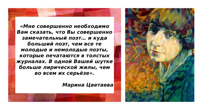  «Мне совершенно необходимо Вам сказать, что Вы совершенно замечательный поэт… и куда больший поэт, чем все те молодые и немолодые поэты, которые печатаются в толстых журналах. В одной Вашей шутке больше лирической жилы, чем во всем их серьёзе».  Марина Цветаева   