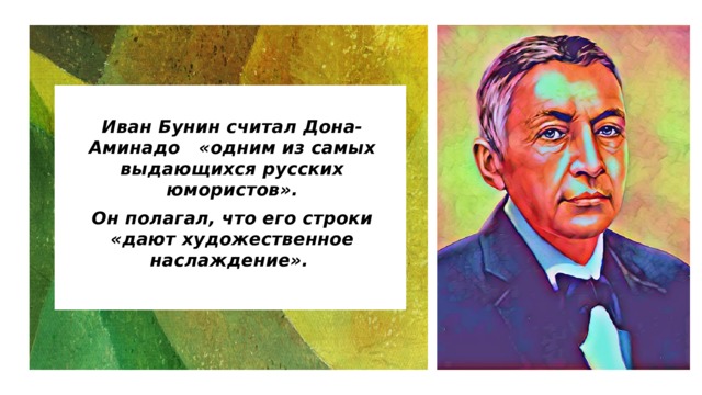  Иван Бунин считал Дона-Аминадо «одним из самых выдающихся русских юмористов». Он полагал, что его строки «дают художественное наслаждение». 