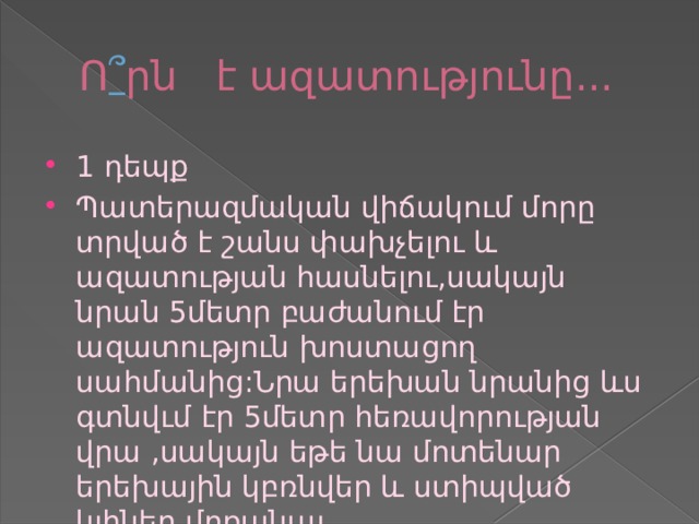 Ո ՞ րն է ազատությունը... 1 դեպք Պատերազմական վիճակում մորը տրված է շանս փախչելու և ազատության հասնելու,սակայն նրան 5մետր բաժանում էր ազատություն խոստացող սահմանից:Նրա երեխան նրանից ևս գտնվւմ էր 5մետր հեռավորության վրա ,սակայն եթե նա մոտենար երեխային կբռնվեր և ստիպված կլիներ մոռանալ 