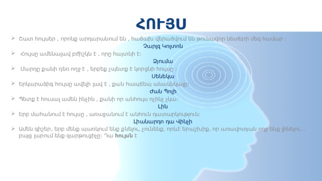 ՀՈՒՅՍ Շատ հույսեր , որոնք արդարանում են , հաճախ վերածվում են թունավոր նետերի մեզ համար : Չարլզ Կոլտոն   Հույսը ամենալավ բժիշկն է , որը հայտնի է: Ձյումա   Մարդը քանի դեռ ողջ է , երբեք չպետք է կորցնի հույսը : Սենեկա Երկարաձիգ հույսը ավելի լավ է , քան հապճեպ անակնկալը: Ժան Պոլի Պետք է հուսալ ամեն ինչին , քանի որ անհույս ոչինչ չկա: Լին Երբ մահանում է հույսը , առաջանում է անհուն դատարկություն: Լիանարդո դա Վինչի Ամեն գիշեր, երբ մենք պառկում ենք քնելու, չունենք, որևէ երաշխիք, որ առավոտյան ողջ ենք լինելու…բայց լարում ենք զարթուցիչը: Դա  հույսն  է 