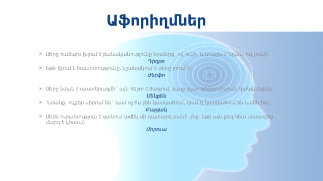 Աֆորիղմներ Սերը հաճախ խլում է բանականությունը նրանից, ով ունի, և տալիս է նրան, ով չունի։ Դիդրո Եթե ճչում է հպարտությունը, նշանակում է սերը լռում է։ Ժերֆո   Սերը նման է պատերազմի` այն հեշտ է ծագում, բայց շատ դժվար է նրան կանգնեցնել։ Մենքեն   Նրանք, ովքեր սիրում են` կամ ոչինչ չեն կասկածում, կամ էլ կասկածում են ամեն ինչ։ Բալզակ Սերն ուրախություն է գտնում ամեն մի դատարկ բանի մեջ, եթե այն քեզ հետ սրտակից մարդ է կիսում։ Մորուա 