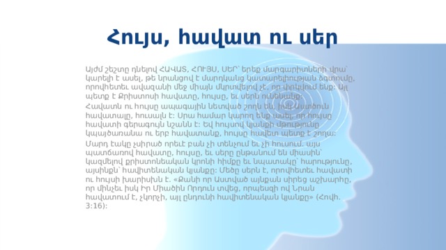 Հույս, հավատ ու սեր Այժմ շեշտը դնելով ՀԱՎԱՏ, ՀՈՒՅՍ, ՍԵՐ՝ երեք մարգարիտների վրա՝ կարելի է ասել, թե նրանցով է մարդկանց կատարելիության ձգտումը, որովհետեւ ավազանի մեջ միայն մկրտվելով չէ, որ փրկվում ենք: Այլ պետք է Քրիստոսի հավատը, հույսը, եւ սերն ունենանք: Հավատն ու հույսը ապագային նետված շողն են, իսկ Աստծուն հավատալը, հուսալն է: Սրա համար կարող ենք ասել, որ հույսը հավատի գերագույն նշանն է: Եվ հույսով կյանքի մթությունը կպայծառանա ու երբ հավատանք, հույսը հավետ պետք է շողա: Մարդ էակը չսիրած որեւէ բան չի տենչում եւ չի հուսում. այս պատճառով հավատը, հույսը, եւ սերը ընթանում են միասին՝ կազմելով քրիստոնեական կրոնի հիմքը եւ նպատակը՝ հարությունը, այսինքն՝ հավիտենական կյանքը: Մեծը սերն է, որովհետեւ հավատի ու հույսի խարիսխն է. «Քանի որ Աստված այնքան սիրեց աշխարհը, որ մինչեւ իսկ Իր Միածին Որդուն տվեց, որպեսզի ով Նրան հավատում է, չկորչի, այլ ընդունի հավիտենական կյանքը» (Հովհ. 3:16): 