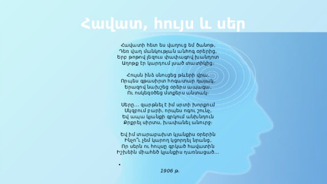 Հավատ, հույս և սեր Հավատի հետ ես վաղուց եմ ծանոթ,  Դեռ վաղ մանկության անհոգ օրերից,  Երբ թոթով լեզուս փափագով խանդոտ  Աղոթք էր կարդում լսած տատիկից։   Հույսն ինձ սնուցեց թևերի վրա,  Որպես գթասիրտ հոգատար դայակ․  Երազով նախշեց օրերս ապագա,  Ու ոսկեզօծեց մտքերս անտակ։   Սերը․․․ զարթնել է իմ սրտի խորքում  Սկզբում բարի, որպես ոգու շունչ,  Եվ ապա կյանքի գրկում անխնդուն  Քրքրել սիրտս, խափանել անուրջ։   Եվ իմ տարաբախտ կյանքիս օրերին  Ինչո՞ւ չեմ կարող կցորդել նրանց,  Որ սերն ու հույսը գրկած հավատին  Իշխեին միահեծ կյանքիս դառնացած․․․    1906 թ․ 