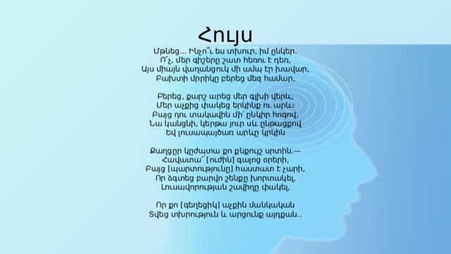 Հույս  Մթնեց... Ինչո՞ւ ես տխուր, իմ ընկեր.  Ո՜չ, մեր գիշերը շատ հեռու է դեռ,  Այս միայն վաղանցուկ մի ամպ էր խավար,  Բախտի մրրիկը բերեց մեզ համար,   Բերեց, քարշ արեց մեր գլխի վերև,  Մեր աչքից փակեց երկինք ու արև։  Բայց դու տակավին մի՛ ընկիր հոգով,  Նա կանցնի, կերթա յուր սև ընթացքով  Եվ լուսապայծառ արևը կրկին   Քաղցըր կըժպտա քո քնքույշ սրտին.—  Հավատա՜ [ուժին] գալոց օրերի,  Բայց [պարտությունը] հաստատ է չարի,  Որ ձգտեց բարվո շենքը խորտակել,  Լուսավորության շավիղը փակել,   Որ քո [գեղեցիկ] աչքին մանկական  Տվեց տխրություն և արցունք այդքան..   