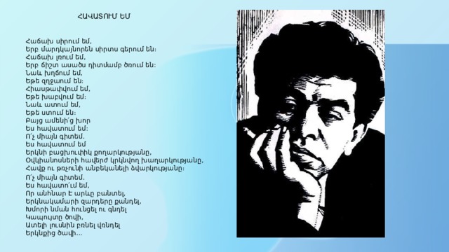  ՀԱՎԱՏՈՒՄ ԵՄ   Հաճախ սիրում եմ,  Երբ մարդկայնորեն սիրտս գերում են։  Հաճախ լռում եմ,  Երբ ճիշտ ասածս դիտմամբ ծռում են:  Նաև խղճում եմ,  Եթե զղջաում են։  Հիասթափվում եմ,  Եթե խաբվում եմ։  Նաև ատում եմ,  Եթե ստում են։  Բայց ամենի՛ց խոր  Ես հավատում եմ:  Ո՛չ միայն գիտեմ.  Ես հավատում եմ  Երկնի բացխուփիկ քողարկությանը,  Օվկիանոսների հավերժ կրկնվող խաղարկությանը,  Հավք ու թռչունի անբեկանելի ձվարկությանը։ Ո՛չ միայն գիտեմ.  Ես հավատո՛ւմ եմ,  Որ անհնար Է արևը բանտել,  Երկնակամարի զարդերը քանդել,  Խմորի նման հունցել ու գնդել  Կապույտը ծովի,  Ատելի լուսնին բռնել վռնդել  Երկնքից ծավի… 