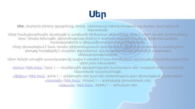 Սեր Սեր , մարդուն բնորոշ զգացմունք, խորը, անձնուրաց նվիրվածություն այլ մարդու կամ օբյեկտի նկատմամբ։ Սերը համաշխարհային մշակույթի և արվեստի հիմնարար թեմաներից մեկն է։ Սիրո մասին մտորումները, նրա՝ որպես երևույթի, վերլուծությունը բնորոշ է մարդուն հայտնի հնագույն փիլիսոփայական համակարգերին և գեղարվեստական հուշարձաններին։ Սերը դիտարկվում է նաև որպես փիլիսոփայական կատեգորիա։ Սիրո բարդությունն ու բազմաշերտ բնույթը հանգեցրել է տարբեր լեզուներում, մշակույթներում այդ ֆենոմենի բազմաթիվ մեկնաբանությունների։ Սիրո ձևերի առաջին դասակարգումը գալիս է անտիկ հունա-հռոմեական մշակույթից։ Առանձնացվում էին սիրո չորս տեսակներ. «Էրոս»  ( հին հուն. ՝ έρως ) — տարերային զգացմունքային խանդավառ սեր՝ ուղղված սիրո առարկայի նկատմամբ պաշտամունքի. «Ֆիլիա»  ( հին հուն. ՝ φιλία ) — ընկերային սեր կամ սեր-մտերմություն ըստ գիտակցված ընտրության. «Ստորգե»  ( հին հուն. ՝ στοργή ) — գորովալից ընտանեկան սեր. «Ագապե»  ( հին հուն. ՝ ἀγάπη ) — զոհական սեր։ 