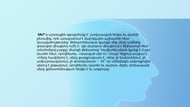   ՍԵՐ -ն արտաքին զգացմունք է՝ շաղկապված հոգու եւ մարնի բխումից, որն առաջանում է մարդկային աշխարհի հետ կապվածությունից: Քրիստոնեական կյանքի մեջ սերը ամենից զորավոր միացնող ուժն է: Այն մարդուն միացնում է Քրիստոսի հետ՝ անտեսելով չարքը: Քանզի Քրիստոսը՝ հավիտենական կյանք է Հայր Աստծո հետ, որովհետեւ. «Աստված սեր է»: Սուրբ Գրքում ասվում է. «Սերը համբերող է, սերը քաղցրաբարո է, սերը չի նախանձում, չի ամբարտավանում, չի գոռոզանում» :  Չէ՞ որ տիեզերքն ամբողջովին սիրով է ընթանում, որովհետեւ Աստծո եւ մարդու միջեւ փոխադարձ սերը քրիստոնեության հիմքն է եւ աղբյուրը: 