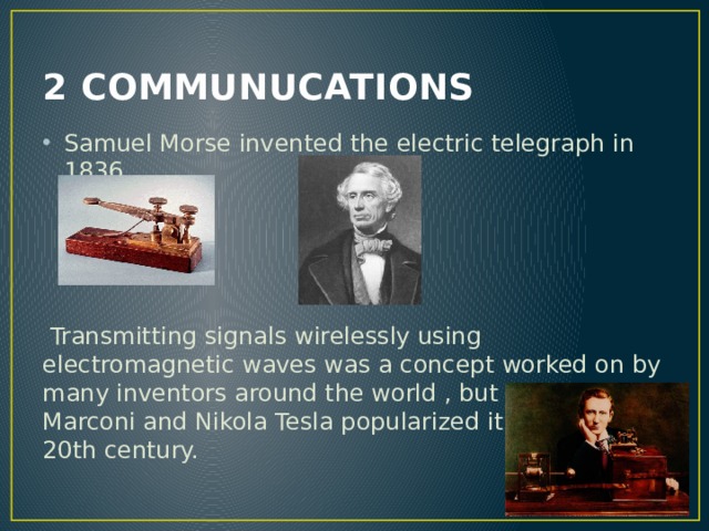 2 COMMUNUCATIONS Samuel Morse invented the electric telegraph in 1836.  Transmitting signals wirelessly using electromagnetic waves was a concept worked on by many inventors around the world , but Guglielmo Marconi and Nikola Tesla popularized it in the early 20th century. 