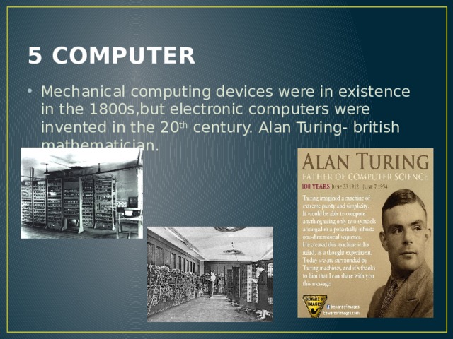 5 COMPUTER Mechanical computing devices were in existence in the 1800s,but electronic computers were invented in the 20 th century. Alan Turing- british mathematician. 